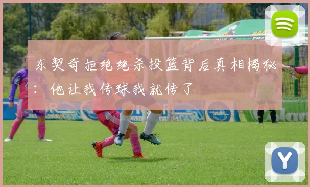 东契奇拒绝绝杀投篮背后真相揭秘:他让我传球我就传了