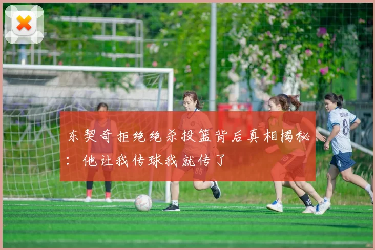 东契奇拒绝绝杀投篮背后真相揭秘：他让我传球我就传了