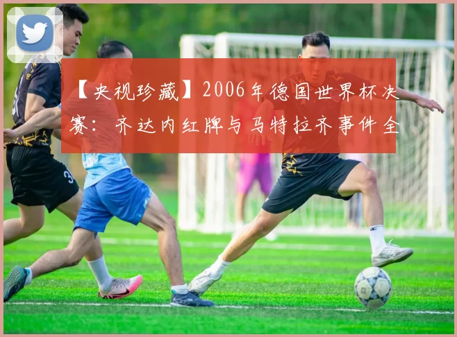 【央视珍藏】2006年德国世界杯决赛：齐达内红牌与马特拉齐事件全记录