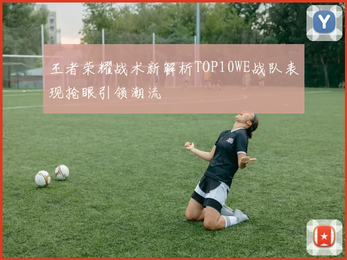 王者荣耀战术新解析TOP10WE战队表现抢眼引领潮流