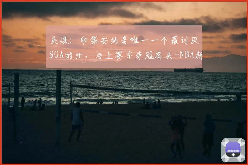 美媒:印第安纳是唯一一个最讨厌SGA的州,与上赛季夺冠有关-NBA新闻
