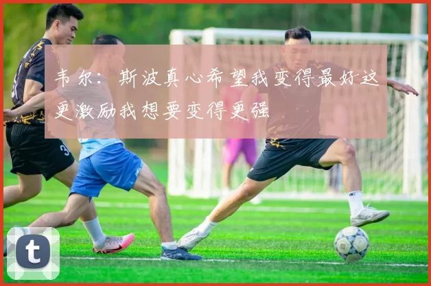 韦尔：斯波真心希望我变得最好这更激励我想要变得更强