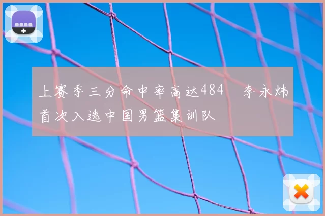 上赛季三分命中率高达484偰李永炜首次入选中国男篮集训队