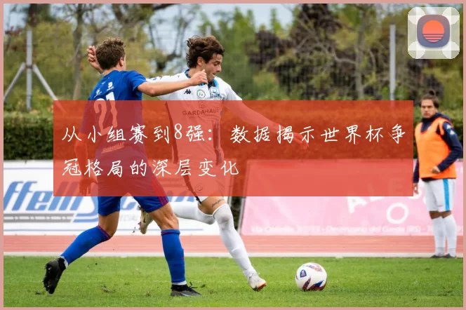 从小组赛到8强:数据揭示世界杯争冠格局的深层变化