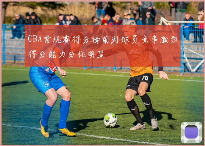 CBA常规赛得分榜前列球员竞争激烈得分能力分化明显