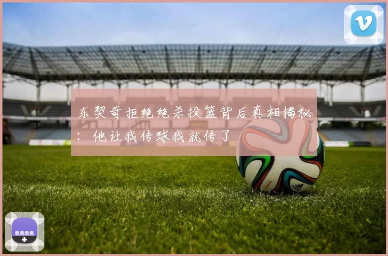 东契奇拒绝绝杀投篮背后真相揭秘:他让我传球我就传了