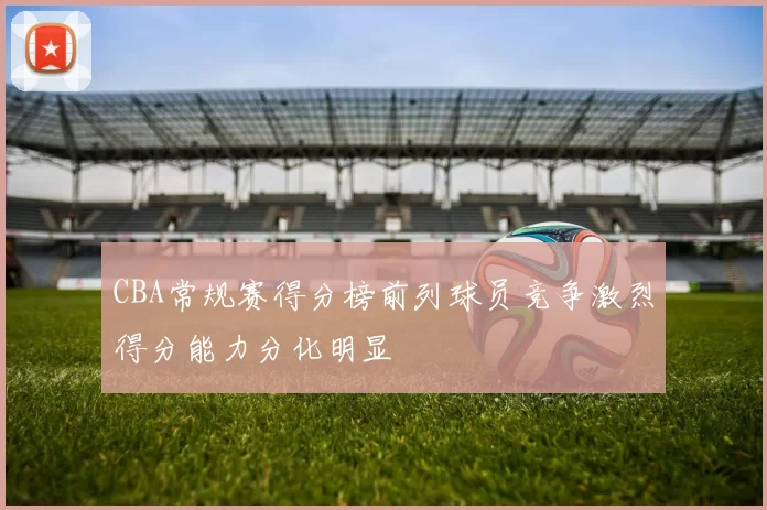CBA常规赛得分榜前列球员竞争激烈得分能力分化明显