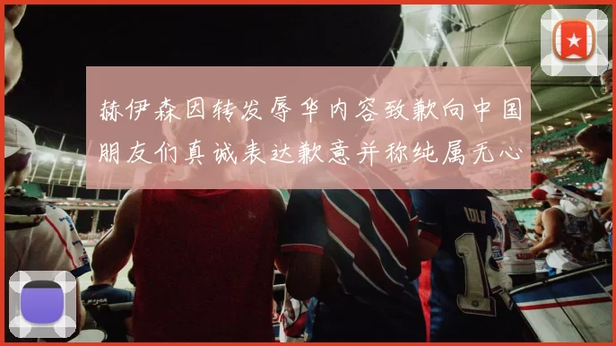 赫伊森因转发辱华内容致歉向中国朋友们真诚表达歉意并称纯属无心之过
