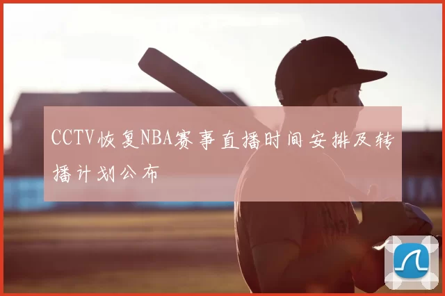 CCTV恢复NBA赛事直播时间安排及转播计划公布