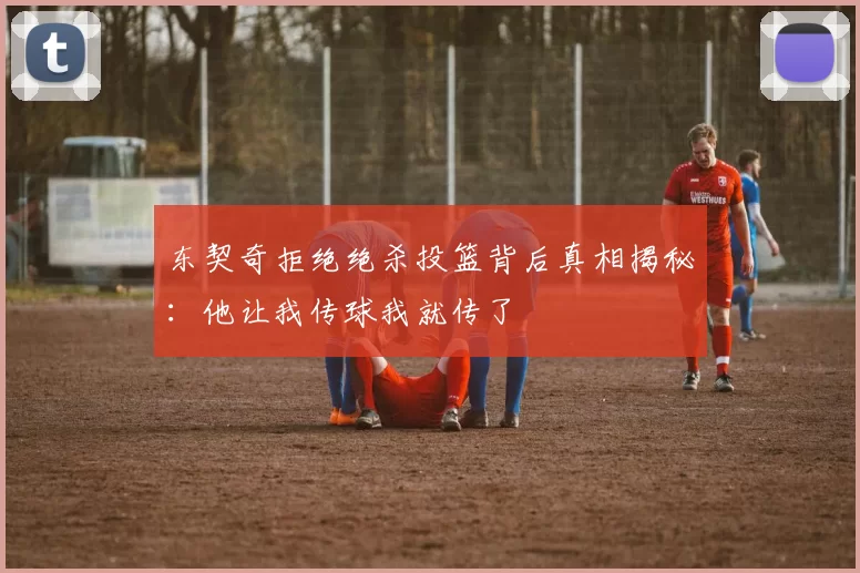 东契奇拒绝绝杀投篮背后真相揭秘:他让我传球我就传了