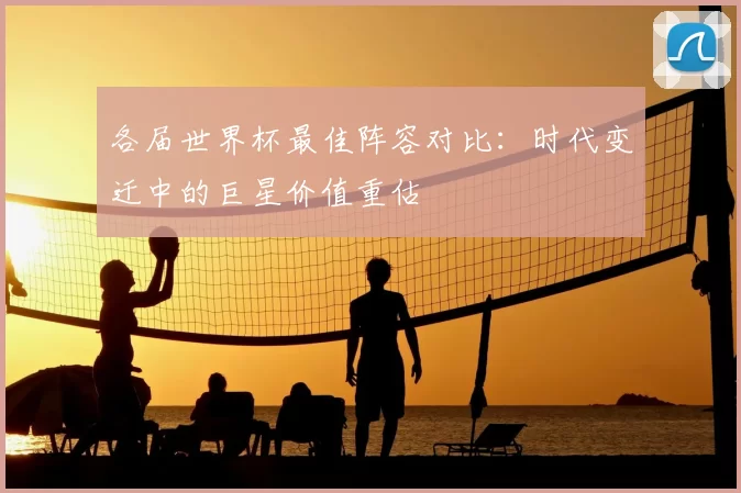 各届世界杯最佳阵容对比:时代变迁中的巨星价值重估