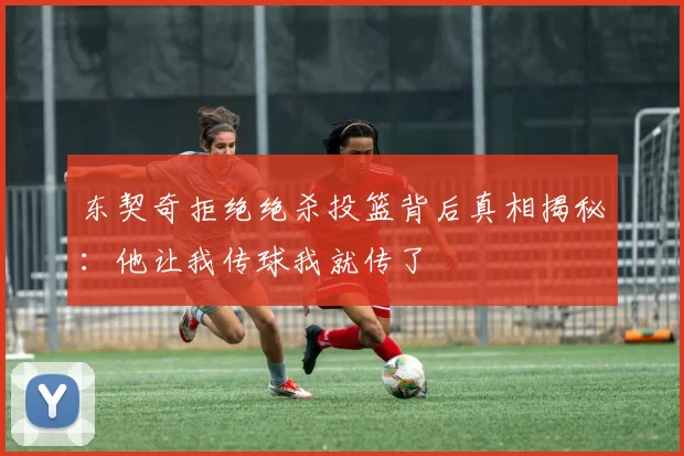 东契奇拒绝绝杀投篮背后真相揭秘:他让我传球我就传了