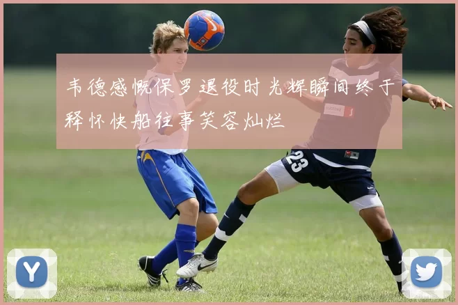 韦德感慨保罗退役时光辉瞬间终于释怀快船往事笑容灿烂