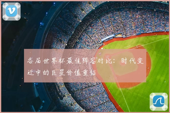 各届世界杯最佳阵容对比:时代变迁中的巨星价值重估
