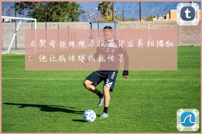 东契奇拒绝绝杀投篮背后真相揭秘：他让我传球我就传了