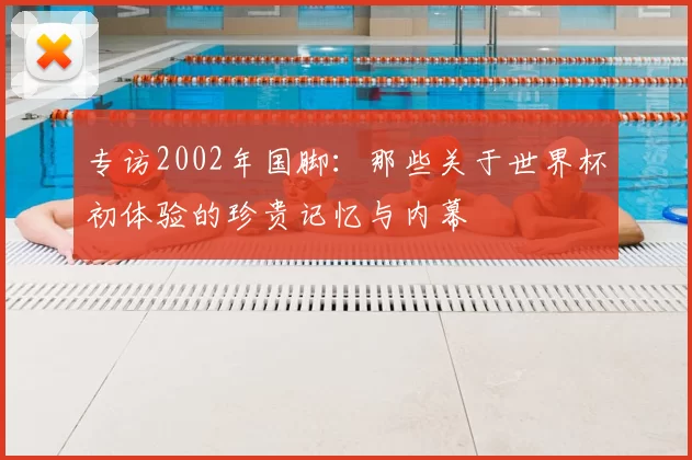 专访2002年国脚:那些关于世界杯初体验的珍贵记忆与内幕