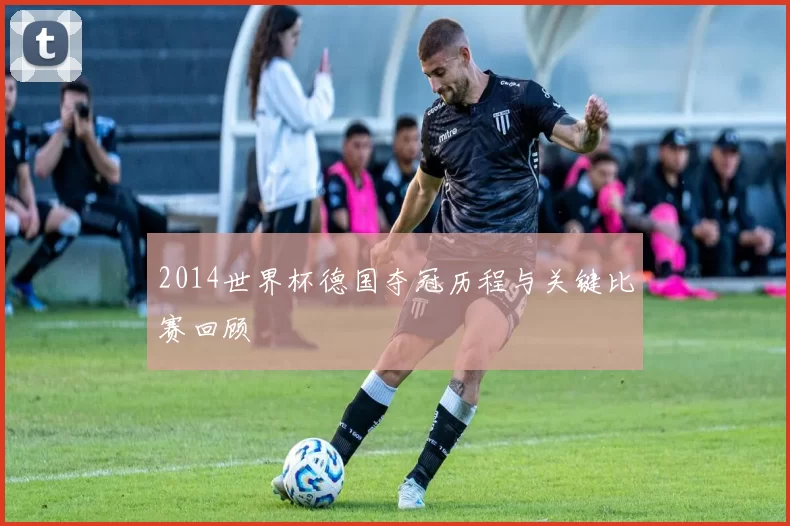 2014世界杯德国夺冠历程与关键比赛回顾