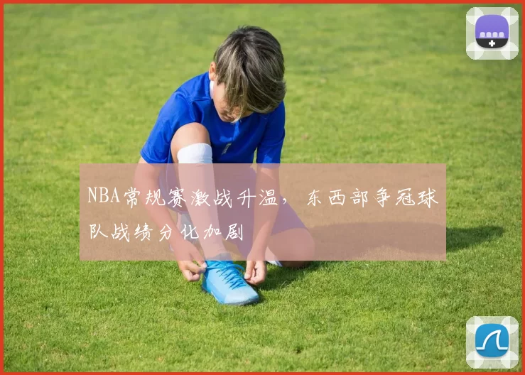 NBA常规赛激战升温,东西部争冠球队战绩分化加剧