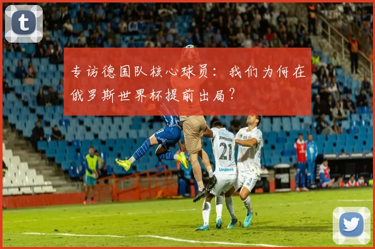 专访德国队核心球员:我们为何在俄罗斯世界杯提前出局?