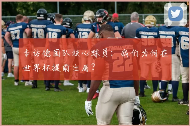 专访德国队核心球员:我们为何在世界杯提前出局?