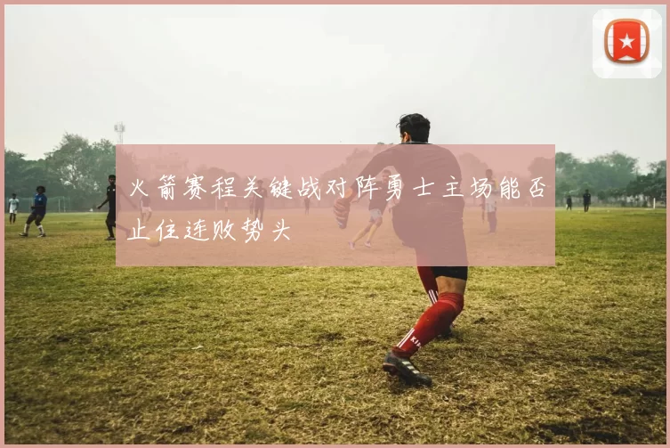 火箭赛程关键战对阵勇士主场能否止住连败势头