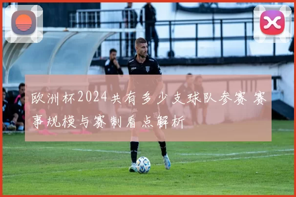 欧洲杯2024共有多少支球队参赛 赛事规模与赛制看点解析