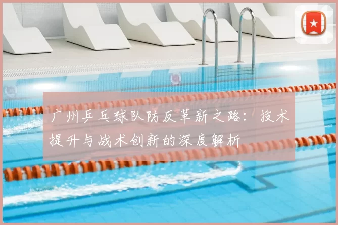 广州乒乓球队防反革新之路：技术提升与战术创新的深度解析