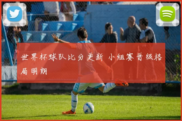世界杯球队比分更新 小组赛晋级格局明朗