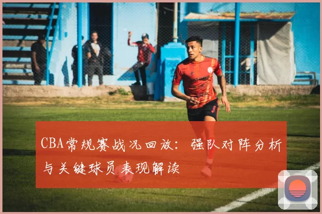 CBA常规赛战况回放：强队对阵分析与关键球员表现解读