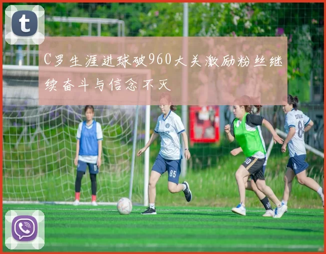 C罗生涯进球破960大关激励粉丝继续奋斗与信念不灭
