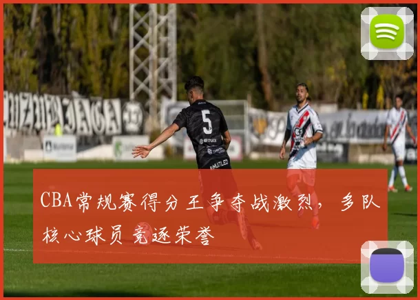 CBA常规赛得分王争夺战激烈,多队核心球员竞逐荣誉