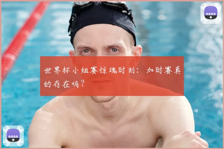 世界杯小组赛惊魂时刻：加时赛真的存在吗？