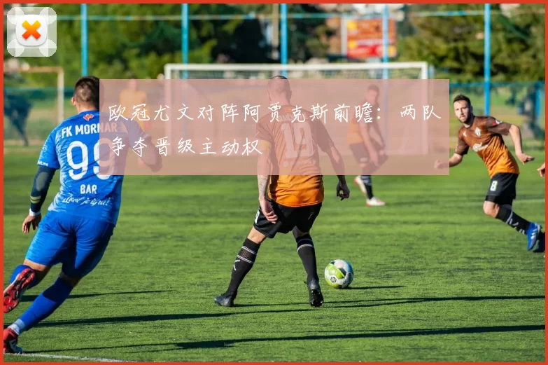欧冠尤文对阵阿贾克斯前瞻:两队争夺晋级主动权