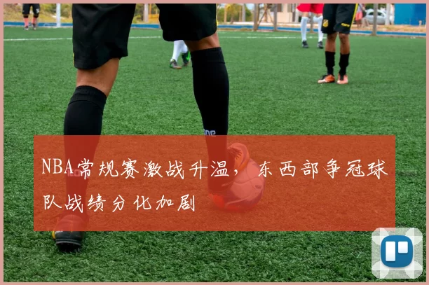 NBA常规赛激战升温，东西部争冠球队战绩分化加剧
