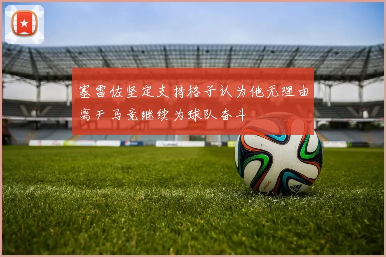 塞雷佐坚定支持格子认为他无理由离开马竞继续为球队奋斗