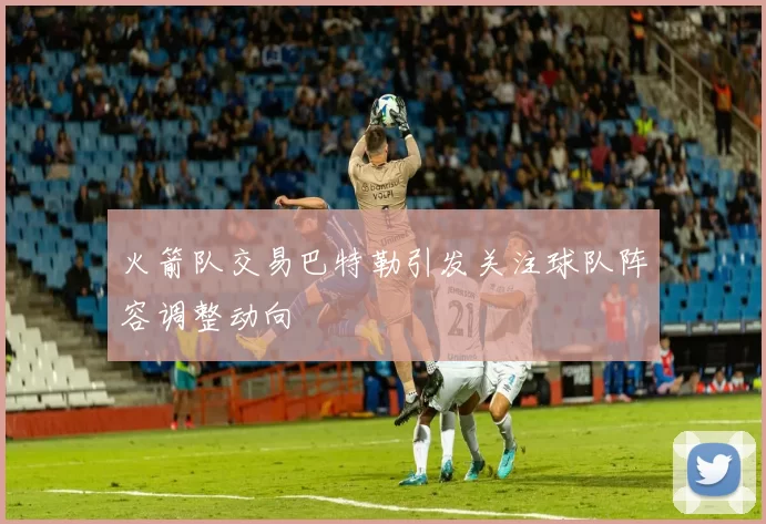 火箭队交易巴特勒引发关注球队阵容调整动向