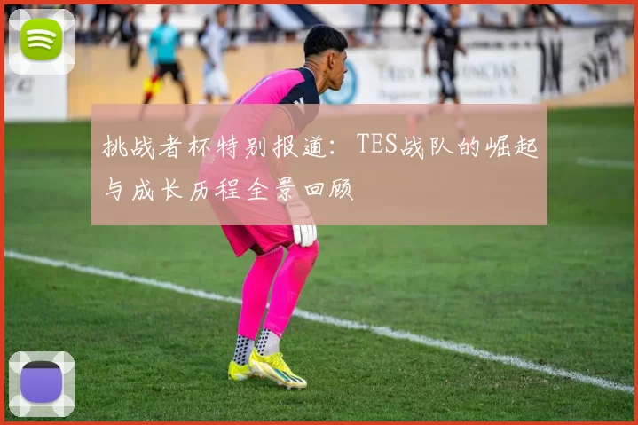 挑战者杯特别报道:TES战队的崛起与成长历程全景回顾