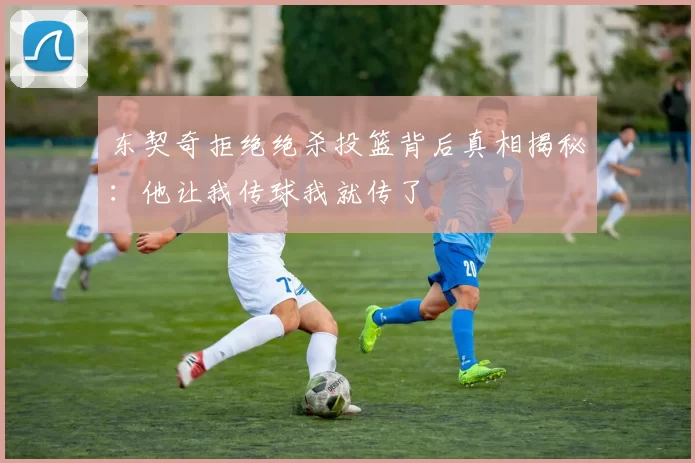 东契奇拒绝绝杀投篮背后真相揭秘:他让我传球我就传了
