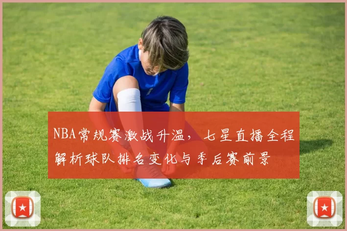 NBA常规赛激战升温，七星直播全程解析球队排名变化与季后赛前景