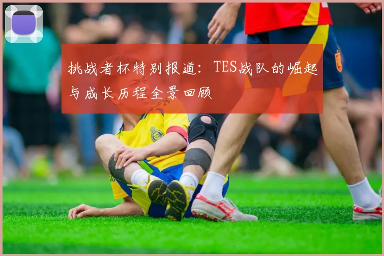 挑战者杯特别报道:TES战队的崛起与成长历程全景回顾