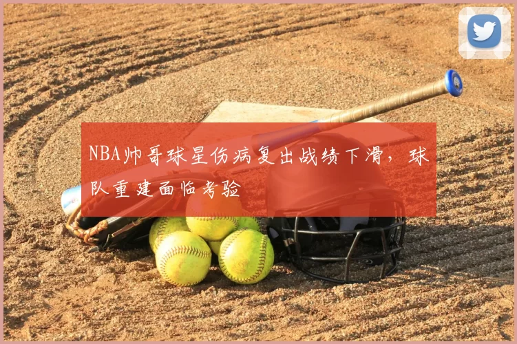 NBA帅哥球星伤病复出战绩下滑,球队重建面临考验
