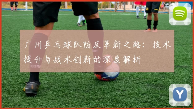 广州乒乓球队防反革新之路：技术提升与战术创新的深度解析