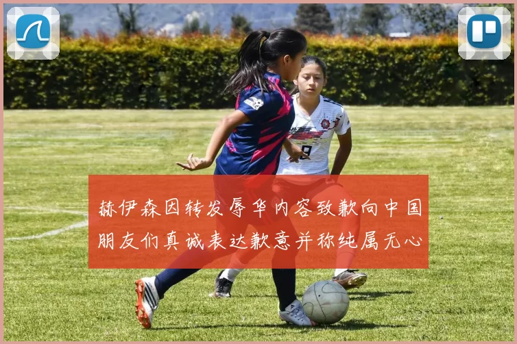 赫伊森因转发辱华内容致歉向中国朋友们真诚表达歉意并称纯属无心之过