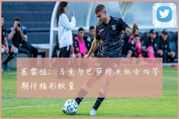 塞雷佐:马竞与巴萨对决机会均等期待精彩较量