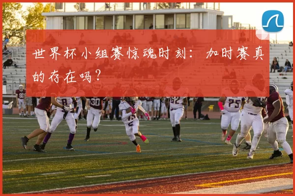 世界杯小组赛惊魂时刻:加时赛真的存在吗?
