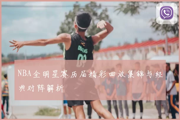NBA全明星赛历届精彩回放集锦与经典对阵解析