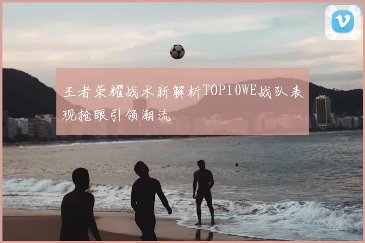 王者荣耀战术新解析TOP10WE战队表现抢眼引领潮流