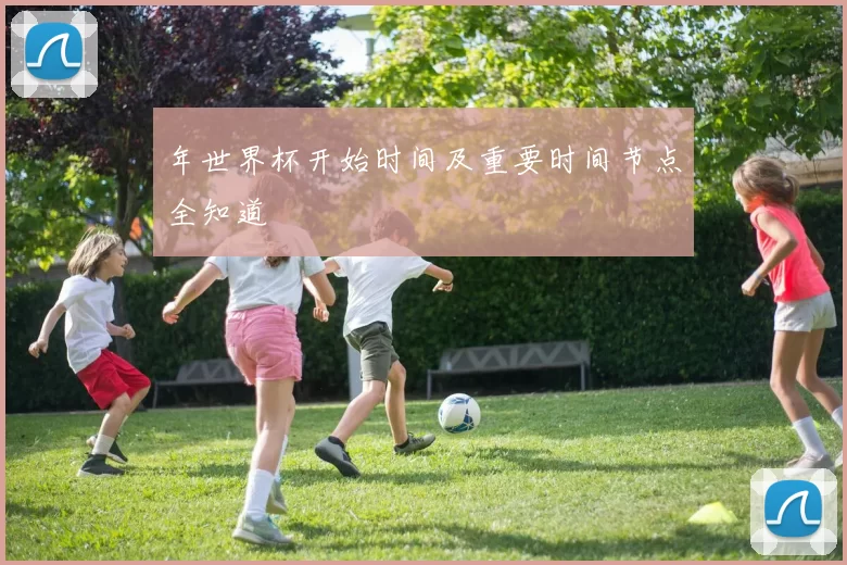 年世界杯开始时间及重要时间节点全知道