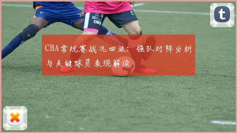 CBA常规赛战况回放:强队对阵分析与关键球员表现解读