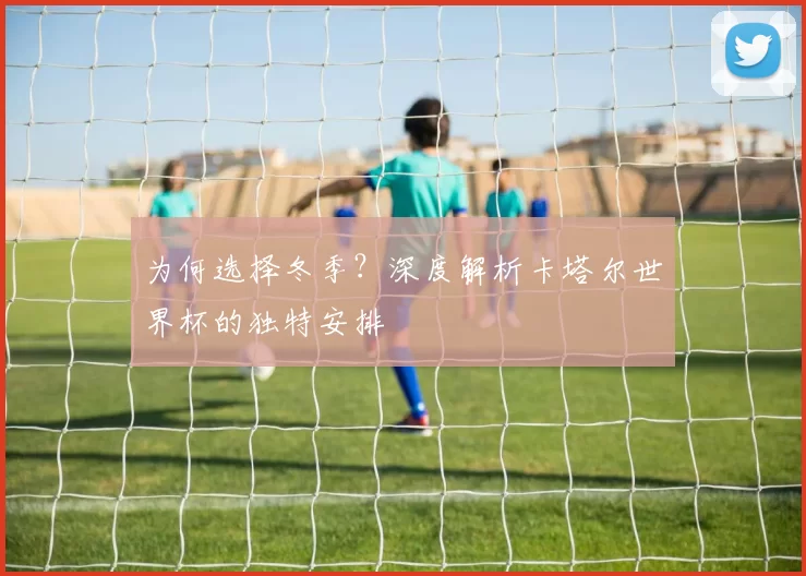 为何选择冬季?深度解析卡塔尔世界杯的独特安排